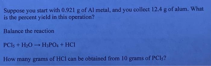 Suppose you start with 0.921 g of Al metal, and you collect 12.4 g of alum. What
is the percent yield in this operation?
Balance the reaction
PC15 + H₂O → H3PO4 + HCI
How many grams of HCl can be obtained from 10 grams of PCIs?