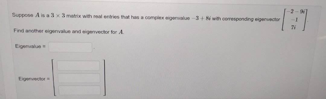 Suppose A is a 3 x 3 matrix with real entries that has a complex eigenvalue-3+8i with corresponding eigenvector
Find another eigenvalue and eigenvector for A.
Eigenvalue =
Eigenvector =
-2-91
7i