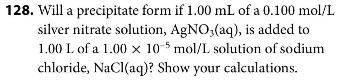 128. Will a precipitate form if 1.00 mL of a 0.100 mol/L
silver nitrate solution, AgNO3(aq), is added to
1.00 L of a 1.00 × 10-5 mol/L solution of sodium
chloride, NaCl(aq)? Show your calculations.