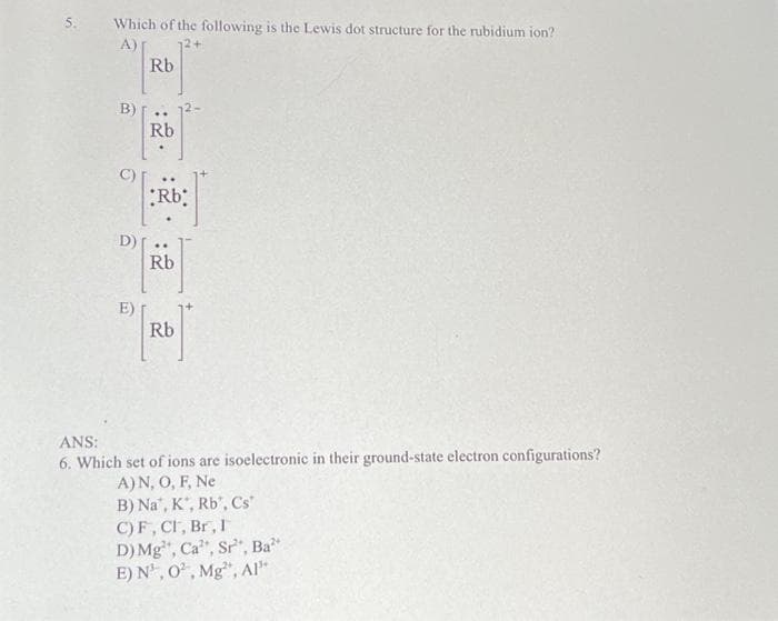 Which of the following is the Lewis dot structure for the rubidium ion?
12+
B)
O
D)
E)
Rb
Rb
Rb;
Rb
Rb
ANS:
6. Which set of ions are isoelectronic in their ground-state electron configurations?
A) N, O, F, Ne
B) Na, K, Rb, Cs
C) F, Cl, Br, I
D) Mg, Ca, Sr, Ba²
E) N¹, 0², Mg, Al³*