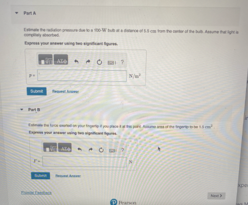 Part A
Estimate the radiation pressure due to a 100-W bulb at a distance of 5.5 cm from the center of the buib. Assume that light is
complitely absorbed.
Express your answer using two significant figures.
137 ΑΣΦ
p=
Submit
Part B
Submit
Request Answer
Provide Feedback
Estimate the force exerted on your fingertip if you place it at this point. Assume area of the fingertip to be 1.5 cm²
Express your answer using two significant figures.
ΑΣΦ
1-?
Request Answer
N/m²
?
N
P Pearson
Next >>
xper
Aws M