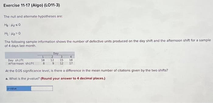 Exercise 11-17 (Algo) (LO11-3)
The null and alternate hypotheses are:
He: Ha so
H₂Hd>
The following sample information shows the number of defective units produced on the day shift and the afternoon shift for a sample
of 4 days last month.
Day shift
Afternoon shift
1
10
p-value
8
Day
3 4
2
12 15
9 12
18
17
At the 0.05 significance level, is there a difference in the mean number of citations given by
a. What is the p-value? (Round your answer to 4 decimal places.)
shifts?