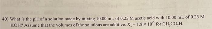 40) What is the pH of a solution made by mixing 10.00 mL of 0.25 M acetic acid with 10.00 mL of 0.25 M
KOH? Assume that the volumes of the solutions are additive. K, 1.8 x 10 for CH₂CO,H.