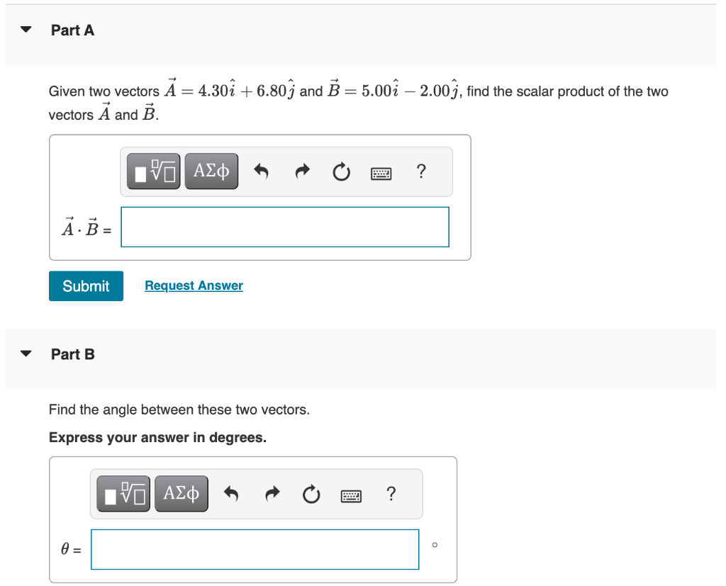 Part A
Given two vectors A = 4.30i + 6.80j and B = 5.00 – 2.003, find the scalar product of the two
vectors A and B.
15. ΑΣΦ
A. B =
Submit
Part B
Request Answer
Find the angle between these two vectors.
Express your answer in degrees.
0 =
VE ΑΣΦ
?
O