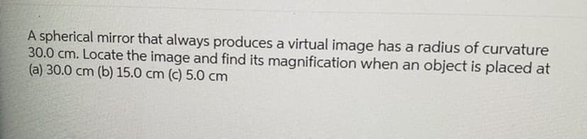 A spherical mirror that always produces a virtual image has a radius of curvature
30.0 cm. Locate the image and find its magnification when an object is placed at
(a) 30.0 cm (b) 15.0 cm (c) 5.0 cm