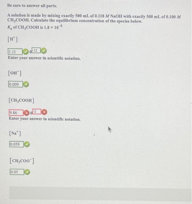 Be sure to answer all parts.
A solution is made by mixing exactly 500 mL of 0.118 M NaOH with exactly 500 mL of 0.100 M
CH3COOH. Calculate the equilibrium concentration of the species below.
K of CH3COOH is 1.8 × 10
1.11
Enter your answer in scientific notation.
[OH™]
0.009
[CH₂COOH]
-12
9.86 x 0
0-2x
Enter your answer in scientific notation.
[Na]
0.059
[CH₂COO]
0.05