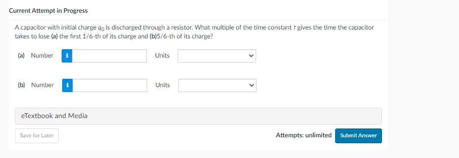Current Attempt in Progress
A capacitor with initial charge qo is discharged through a resistor. What multiple of the time constant 7 gives the time the capacitor
takes to lose (a) the first 1/6-th of its charge and (b)5/6-th of its charge?
(a) Number
(b) Number
eTextbook and Media
Save for Later
Units
Units
Attempts: unlimited Submit Answer