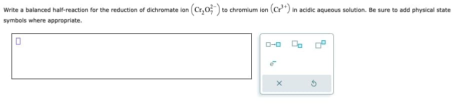 Write a balanced half-reaction for the reduction of dichromate ion
symbols where appropriate.
(Cr₂0²) to
to chromium ion (Cr³+) in acidic aqueous solution. Be sure to add physical state
ローロ
X