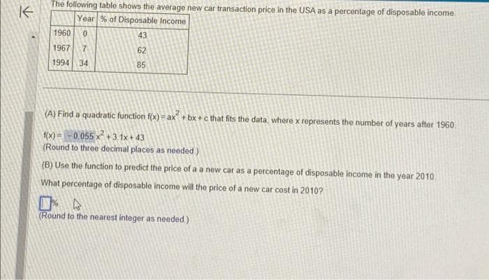 K
The following table shows the average new car transaction price in the USA as a percentage of disposable income
Year % of Disposable Income
43
62
85
1960 0
1967 7
1994 34
(A) Find a quadratic function f(x) = ax²+bx+c that fits the data, where x represents the number of years after 1960.
f(x)= -0.055 x² +3.1x+43
(Round to three decimal places as needed.)
(B) Use the function to predict the price of a a new car as a percentage of disposable income in the year 2010.
What percentage of disposable income will the price of a new car cost in 2010?
4
(Round to the nearest integer as needed.)