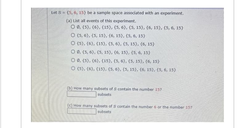 Let S = {5, 6, 15} be a sample space associated with an experiment.
(a) List all events of this experiment.
© Ø, {5}, {6}, {15},{5,6}, {5, 15}, {6, 15}, {5, 6, 15}
O (5, 6), (5, 15), (6, 15}, {5, 6, 15}
O (5), (6), (15), (5, 6), (5, 15), (6, 15}
O 0, {5, 6}, {5, 15}, {6, 15}, {5, 6, 15}
O Ø, {5}, {6}, {15}, {5, 6}, {5, 15), (6, 15}
O (5), (6), (15), (5, 6), (5, 15), (6, 15), (5, 6, 15}
(b) How many subsets of S contain the number 15?
subsets
(c) How many subsets of S contain the number 6 or the number 15?
subsets