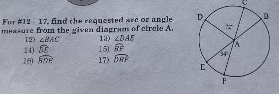 For # 12-17, find the requested arc or angle
measure from the given diagram of circle A.
12) ZBAC
14) DE
16) BDE
13) ZDAE
15) BF
17) DBF
O
E
72°
34°
F
A
B