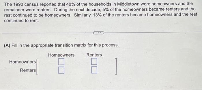 The 1990 census reported that 40% of the households in Middletown were homeowners and the
remainder were renters. During the next decade, 5% of the homeowners became renters and the
rest continued to be homeowners. Similarly, 13% of the renters became homeowners and the rest
continued to rent.
(A) Fill in the appropriate transition matrix for this process.
Homeowners
Renters
Homeowners
Renters