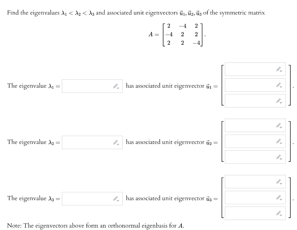 Find the eigenvalues A₁ < A2 < A3 and associated unit eigenvectors ū₁, 2, 3 of the symmetric matrix
2 -4 2
-4
2 2
2
2 -4
The eigenvalue X₁
=
The eigenvalue A₂ =
The eigenvalue A3 =
A =
has associated unit eigenvector ₁ =
has associated unit eigenvector 2
has associated unit eigenvector uz =
Note: The eigenvectors above form an orthonormal eigenbasis for A.