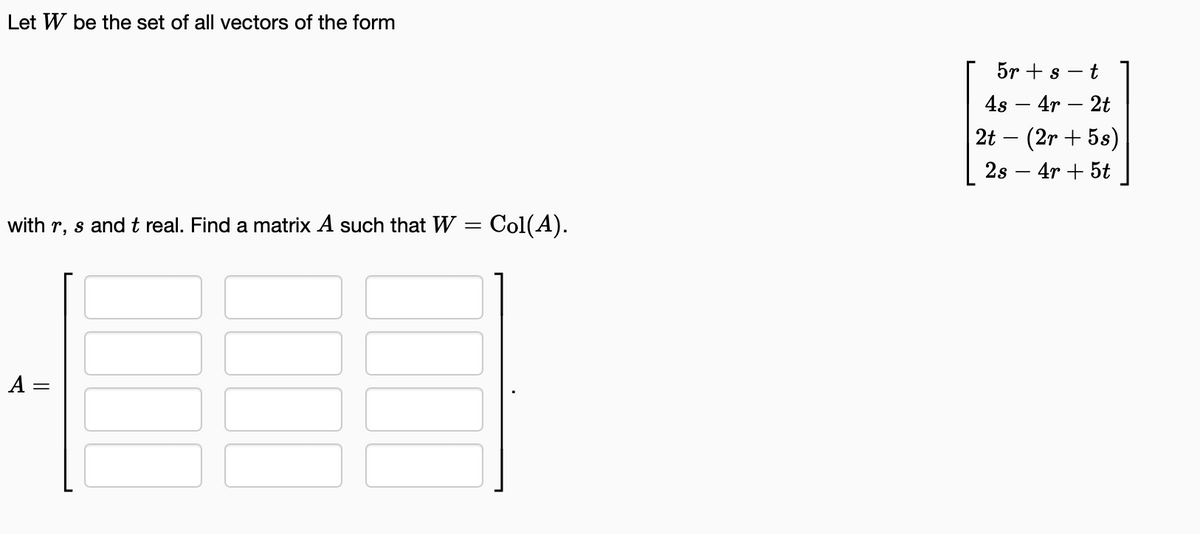 Let W be the set of all vectors of the form
with r, s and t real. Find a matrix A such that W = Col(A).
A =
5r + s
4s - 4r - 2t
2t - (2r + 5s)
2s - 4r + 5t