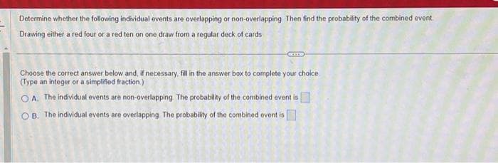 Determine whether the following individual events are overlapping or non-overlapping. Then find the probability of the combined event
Drawing either a red four or a red ten on one draw from a regular deck of cards
Choose the correct answer below and, if necessary, fill in the answer box to complete your choice
(Type an integer or a simplified fraction.)
OA. The individual events are non-overlapping. The probability of the combined event is
OB. The individual events are overlapping. The probability of the combined event is