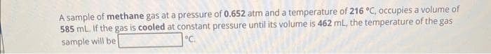 A sample of methane gas at a pressure of 0.652 atm and a temperature of 216 °C, occupies a volume of
585 mL. If the gas is cooled at constant pressure until its volume is 462 mL, the temperature of the gas
°C.
sample will be