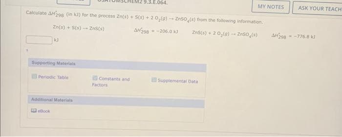 Calculate AH298 (in kJ) for the process Zn(s) + S(s) + 2 0₂(g) → ZnSO4(s) from the following information,
Zn(s) + S(s)
ZnS(s)
AH298-206.0 kJ
ZnS(s) + 2 0₂(g) →→→ ZnSO (s)
-
kJ
Supporting Materials
Periodic Table
Additional Materials
eBook
Constants and
M2 9.3.E.064.
Factors
MY NOTES
Supplemental Data
AH 298
ASK YOUR TEACH
=-776.8 kJ