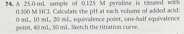 74. A 25.0-mL sample of 0.125 M pyridine is titrated with
0.100 M HCl. Calculate the pH at each volume of added acid:
0 mL, 10 mL, 20 mL, equivalence point, one-half equivalence
point, 40 mL, 50 mL. Sketch the titration curve.