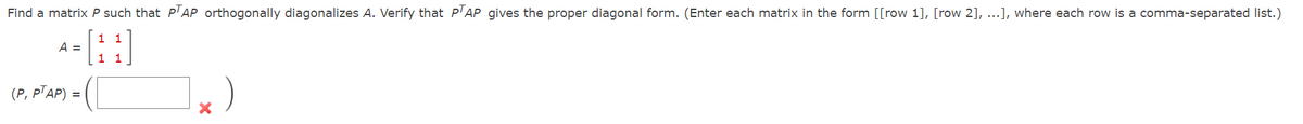 Find a matrix P such that PTAP orthogonally diagonalizes A. Verify that PTAP gives the proper diagonal form. (Enter each matrix in the form [[row 1], [row 2], ...], where each row is a comma-separated list.)
1 1
1 1
A =
AP) = (L
(P, PTAP) =
1x)