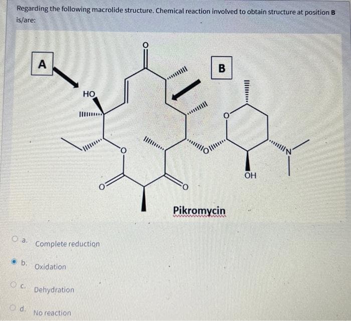 Regarding the following macrolide structure. Chemical reaction involved to obtain structure at position B
is/are:
a.
b.
C.
Od.
A
Complete reduction
Oxidation
Dehydration
HO
No reaction
***
***
*****
B
Pikromycin
OH
mill