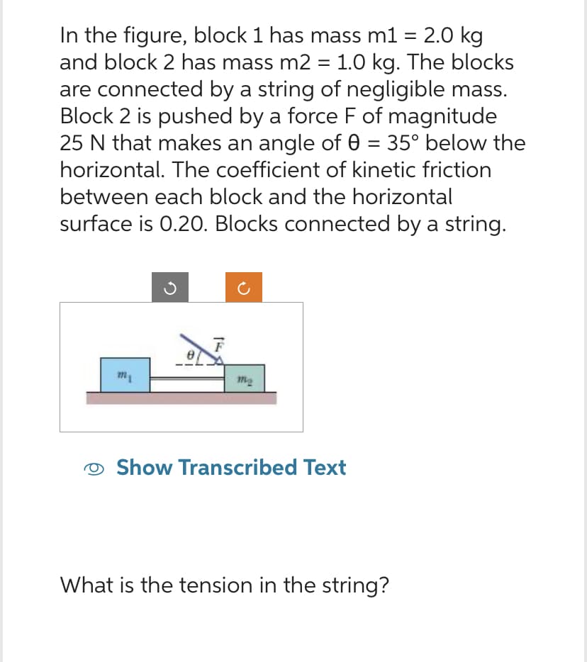 In the figure, block 1 has mass m1 = 2.0 kg
and block 2 has mass m2 = 1.0 kg. The blocks
are connected by a string of negligible mass.
Block 2 is pushed by a force F of magnitude
25 N that makes an angle of 0 = 35° below the
horizontal. The coefficient of kinetic friction
between each block and the horizontal
surface is 0.20. Blocks connected by a string.
m₁
F
m₂
Show Transcribed Text
What is the tension in the string?