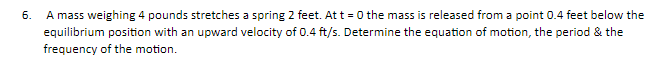 6. A mass weighing 4 pounds stretches a spring 2 feet. At t=0 the mass is released from a point 0.4 feet below the
equilibrium position with an upward velocity of 0.4 ft/s. Determine the equation of motion, the period & the
frequency of the motion.