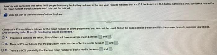 A survey was conducted that asked 1018 people how many books they had read in the past year. Results indicated that x= 10.7 books and s=18.6 books. Construct a 90% confidence interval for
the mean number of books people read. Interpret the interval.
Click the icon to view the table of critical t-values.
Construct a 90% confidence interval for the mean number of books people read and interpret the result. Select the correct choice below and fill in the answer boxes to complete your choice.
(Use ascending order Round to two decimal places as needed.)
OAI repeated samples are taken, 90% of them will have a sample mean between
OB. There is 90% confidence that the population mean number of books read is between
OC. There is a 90% probability that the true mean number of books read is between
and
and
and