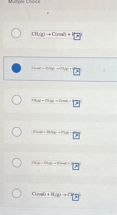 Multiple Choice
O
о
O
O
O
CH,(g) → C(coal) +¹
C(coal) +H,O(g) →→CO,(g) + G
CH,(g) + CO.(g) →→C(coal) +
2C(coal) + 2H,O(g) →CO(g) +
CH,(g) + CO(g) →2C(coal) +20)
C(coal) + H₂(g) →→ CH