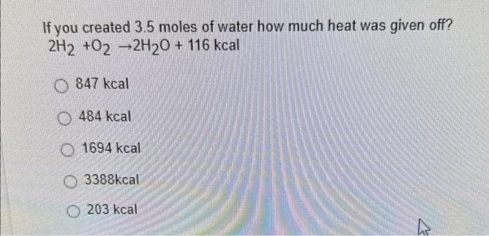 If you created 3.5 moles of water how much heat was given off?
2H2 +02-2H20 + 116 kcal
847 kcal
O484 kcal
1694 kcal
3388kcal
O203 kcal
7