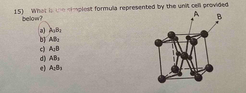 15) What is the simplest formula represented by the unit cell provided
below?
A
B
a) A3B2
b) AB2
c) A₂B
d) AB3
e) A₂B3