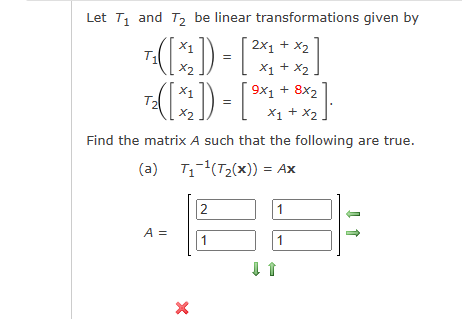 Let T₁ and T₂ be linear transformations given by
2x1 + x2
T₁([x²]) =
T²([x2₂]) = [₁ [2].
x1 + x2
9x1 + 8x2
x1 + x2
Find the matrix A such that the following are true.
(a)
T₁¹(T₂(x)) = Ax
A =
X
2
1
[x₂
1
1