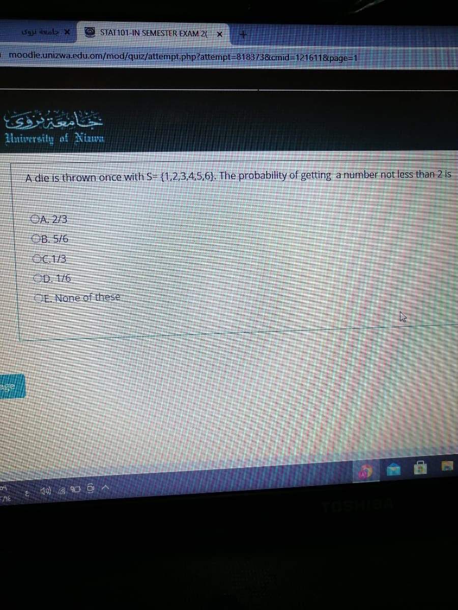 Saji ävob X
O STAT101-IN SEMESTER EXAM 2( X
moodle.unizwa.edu.om/mod/quiz/attempt.php?attempt=818373&cmid3D121611&page=1
University of Nizwa
A die is thrown once with S= {1,2,3,4,5,6}. The probability of getting a number not less than 2 is
OA. 2/3
OB. 5/6
OC 1/3
OD. 1/6
OE. None of these
