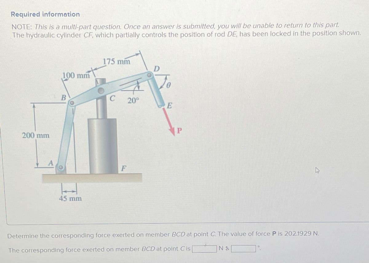 Required information
NOTE: This is a multi-part question. Once an answer is submitted, you will be unable to return to this part.
The hydraulic cylinder CF, which partially controls the position of rod DE, has been locked in the position shown.
200 mm
100 mm
175 mm
B
45 mm
F
20°
E
Determine the corresponding force exerted on member BCD at point C. The value of force P is 202.1929 N.
The corresponding force exerted on member BCD at point C is [
N &