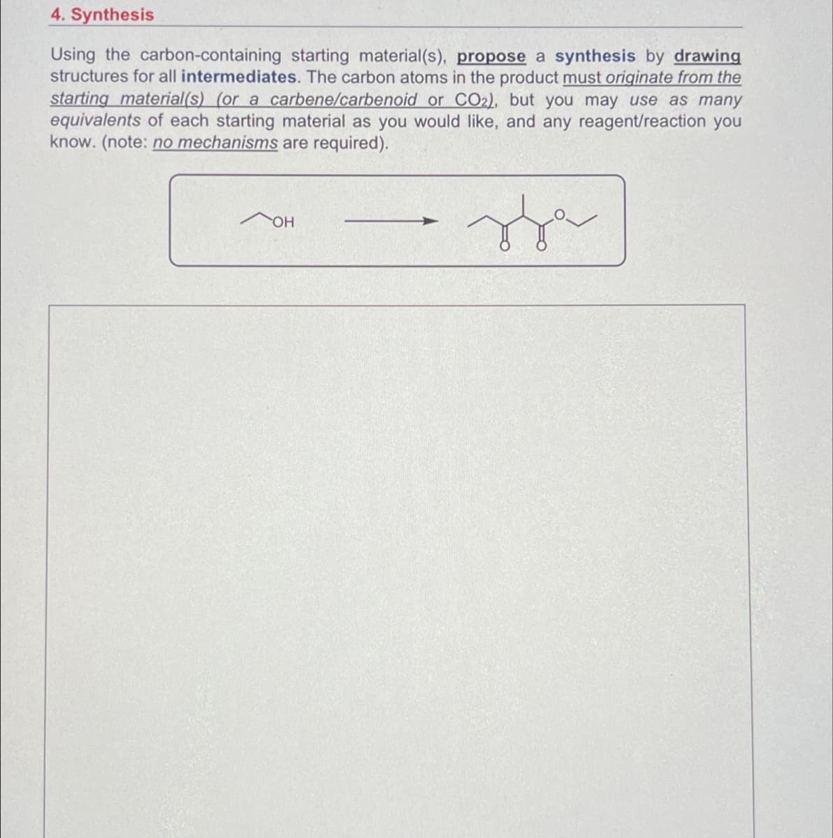 4. Synthesis
Using the carbon-containing starting material(s), propose a synthesis by drawing
structures for all intermediates. The carbon atoms in the product must originate from the
starting material(s) (or a carbene/carbenoid or CO2), but you may use as many
equivalents of each starting material as you would like, and any reagent/reaction you
know. (note: no mechanisms are required).
OH