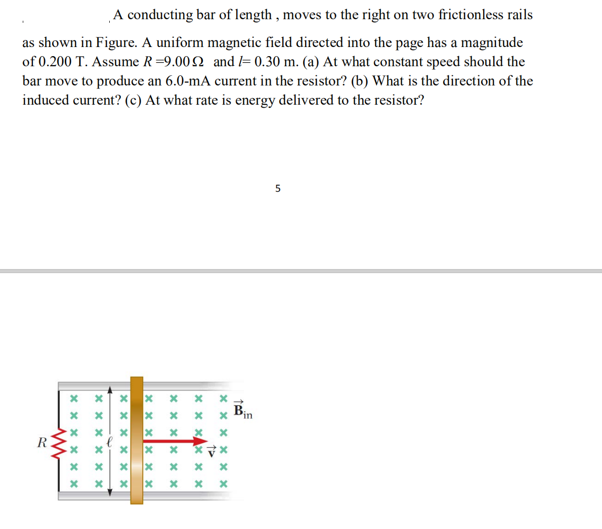 A conducting bar of length , moves to the right on two frictionless rails
as shown in Figure. A uniform magnetic field directed into the page has a magnitude
of 0.200 T. Assume R =9.00 0 and l= 0.30 m. (a) At what constant speed should the
bar move to produce an 6.0-mA current in the resistor? (b) What is the direction of the
induced current? (c) At what rate is energy delivered to the resistor?
Bin
R
*マ×
X x x X x x
X x xX x x
x x x x × x
X X X X x x
X X x X X x
* x x X x x
