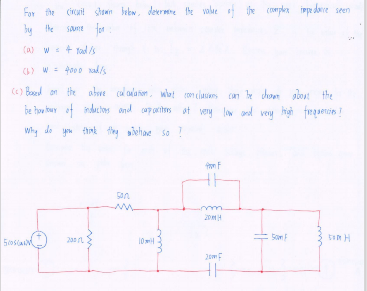 For the
Circuit shown bebow, determine the value of the complex impe dance seen
by
the
for :
Spurce
ca) W = 4 Yad /s
Cb) W = 4000 yad/s
(() Based on the above cal culation , what con clusions can Bbe crawn about the
be haw iour of inductors and
cap acitors at very low and
very high frequercies ?
Why do you think they abehave s0 ?
4om F
50
20mH
200r
10 mH
5om F
50m H
20m F
