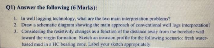 Q1) Answer the following (6 Marks):
1. In well logging technology, what are the two main interpretation problems?
2. Draw a schematic diagram showing the main approach of conventional well logs interpretation?
3. Considering the resistivity changes as a function of the distance away from the borehole wall
toward the virgin formation. Sketch an invasion profile for the following scenario: fresh water-
based mud in a HC bearing zone. Label your sketch appropriately.
