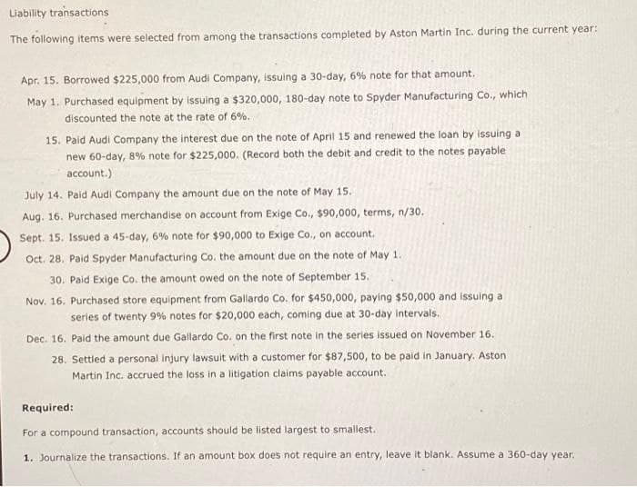 Liability transactions
The following items were selected from among the transactions completed by Aston Martin Inc. during the current year:
Apr. 15. Borrowed $225,000 from Audi Company, issuing a 30-day, 6% note for that amount.
May 1. Purchased equipment by issuing a $320,000, 180-day note to Spyder Manufacturing Co., which
discounted the note at the rate of 6%.
15. Paid Audi Company the interest due on the note of April 15 and renewed the loan by issuing a
new 60-day, 8% note for $225,000. (Record both the debit and credit to the notes payable
account.)
July 14. Paid Audi Company the amount due on the note of May 15.
Aug. 16. Purchased merchandise on account from Exige Co., $90,000, terms, n/30.
Sept. 15. Issued a 45-day, 6 % note for $90,000 to Exige Co., on account.
Oct. 28. Paid Spyder Manufacturing Co. the amount due on the note of May 1.
30. Paid Exige Co. the amount owed on the note of September 15.
Nov. 16. Purchased store equipment from Gallardo Co. for $450,000, paying $50,000 and issuing a
series of twenty 9% notes for $20,000 each, coming due at 30-day intervals.
Dec. 16. Paid the amount due Gallardo Co. on the first note in the series issued on November 16.
28. Settled a personal injury lawsuit with a customer for $87,500, to be paid in January. Aston
Martin Inc. accrued the loss in a litigation claims payable account.
Required:
For a compound transaction, accounts should be listed largest to smallest.
1. Journalize the transactions. If an amount box does not require an entry, leave it blank. Assume a 360-day year.