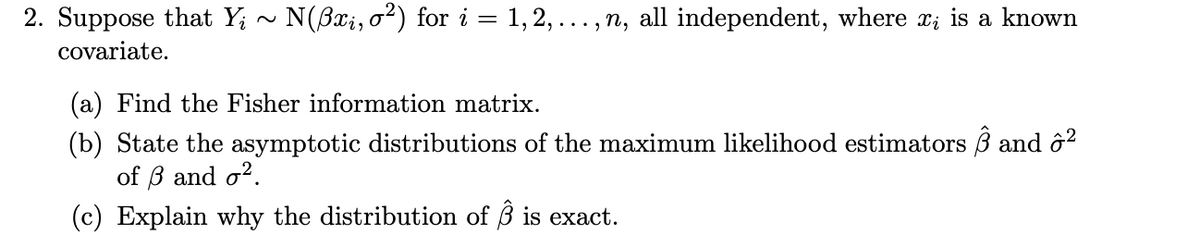 2. Suppose that Y; ~ N(Bxi, o²) for i = 1, 2, ..., n, all independent, where x; is a known
covariate.
(a) Find the Fisher information matrix.
(b) State the asymptotic distributions of the maximum likelihood estimators ß and ô?
of B and o?.
(c) Explain why the distribution of 3 is exact.
