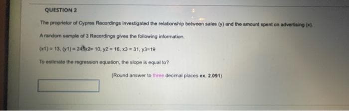 QUESTION 2
The proprietor of Cypres Recordings investigated the relationship between sales (y) and the amount spent on advertising ().
A random sample of 3 Recordings gives the following information.
(x1) = 13, 1) = 24k2= 10, y2 = 16, x3 = 31, y3=19
To estimate the regression equation, the slope is equal to?
(Round answer to three decimal places ex. 2.091)
