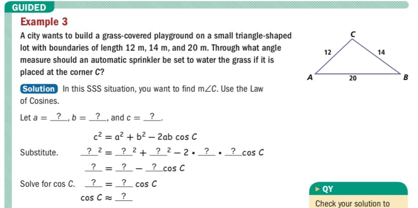 GUIDED
Example 3
A city wants to build a grass-covered playground on a small triangle-shaped
lot with boundaries of length 12 m, 14 m, and 20 m. Through what angle
measure should an automatic sprinkler be set to water the grass if it is
placed at the corner C?
12
14
A
20
Solution In this SSS situation, you want to find m2C. Use the Law
of Cosines.
Let a = ?, b = ? , and c = ?.
c2 = a? + b² – 2ab cos C
? 2 = ? 2 + ? 2 – 2• _ ? . ? cos C
Substitute.
%3D
?
?
? _cos C
Solve for cos C.
= ? cos C
QY
cos Cz_?
Check your solution to
