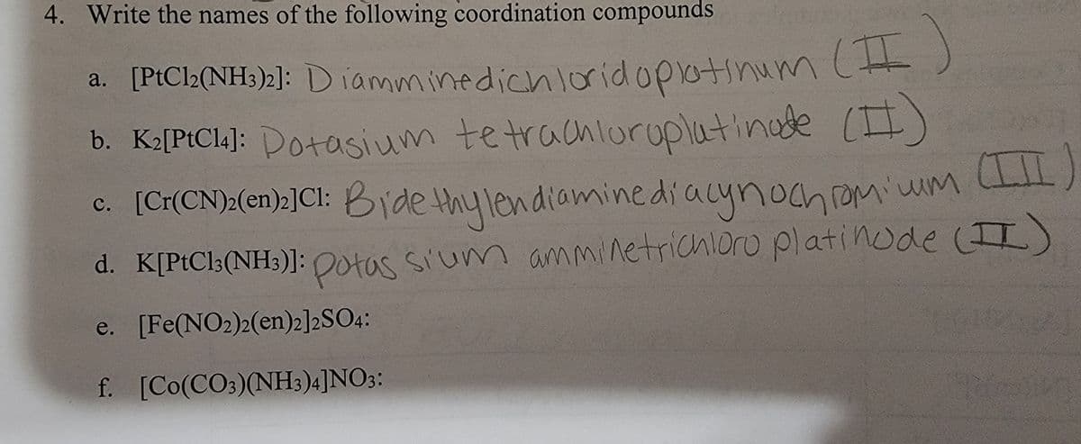 4. Write the names of the following coordination compounds
a. [PtCl2(NH3)2]: D iamminedichloridopatinum(t)
b. K2[PtCl4]: Potasium tetrachioruplatinade (I)
c. [Cr(CN)>(en):]Cl: Bide thylendiaminediacynoch romiwm
d. K[PtCl3(NH3)]: (II)
Potas Sium amminetrichloro platinode
e. [Fe(NO2)2(en)2]2SO4:
f. [Co(CO:)(NH3)4]NO3:
