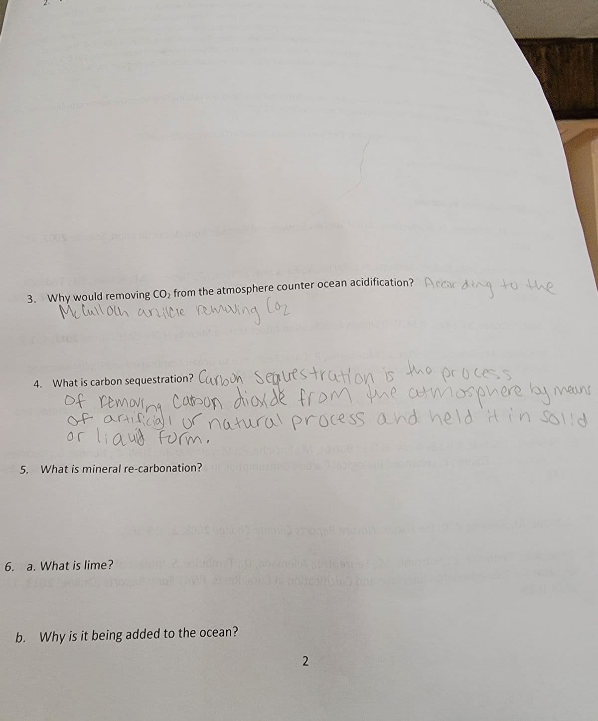 ter
of artificia ur natural process and held H in sol!d
3. Why would removing CO2 from the atmosphere counter ocean acidification? Accor
Mc lull oln an icre remaving LO2
ding
to the
Co2
4. What is carbon sequestration? Canoun seauestration is the process
of removina
cason dioxde from the armosphere ay mains
or liauid Furm,
5. What is mineral re-carbonation?
ime
6. a. What is lime?
b. Why is it being added to the ocean?
