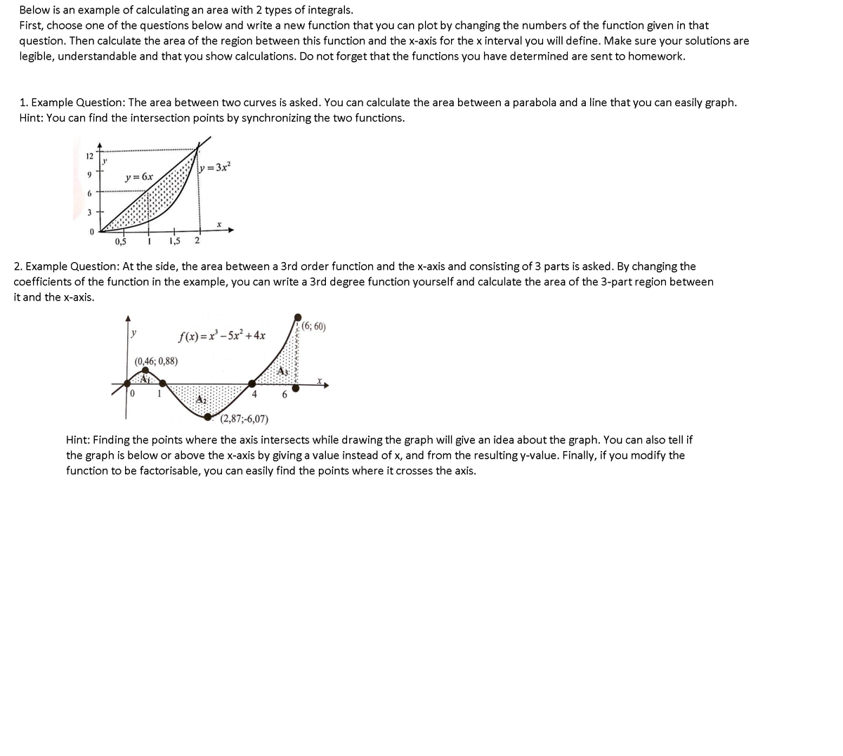 Below is an example of calculating an area with 2 types of integrals.
First, choose one of the questions below and write a new function that you can plot by changing the numbers of the function given in that
question. Then calculate the area of the region between this function and the x-axis for the x interval you will define. Make sure your solutions are
legible, understandable and that you show calculations. Do not forget that the functions you have determined are sent to homework.
1. Example Question: The area between two curves is asked. You can calculate the area between a parabola and a line that you can easily graph.
Hint: You can find the intersection points by synchronizing the two functions.
12
y = 3x²
9.
y = 6x
3
0,5
1,5
2. Example Question: At the side, the area between a 3rd order function and the x-axis and consisting of 3 parts is asked. By changing the
coefficients of the function in the example, you can write a 3rd degree function yourself and calculate the area of the 3-part region between
it and the x-axis.
(6; 60)
f(x)=x' – 5x² + 4x
(0,46; 0,88)
1
4
(2,87;-6,07)
Hint: Finding the points where the axis intersects while drawing the graph will give an idea about the graph. You can also tell if
the graph is below or above the x-axis by giving a value instead of x, and from the resulting y-value. Finally, if you modify the
function to be factorisable, you can easily find the points where it crosses the axis.
