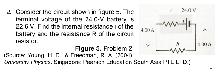 24.0 V
2. Consider the circuit shown in figure 5. The
terminal voltage of the 24.0-V battery is
22.6 V. Find the internal resistance r of the
w
4.00 A
battery and the resistance R of the circuit
resistor.
R
4.00 A
Figure 5. Problem 2
(Source: Young, H. D., & Freedman, R. A. (2004).
University Physics. Singapore: Pearson Education South Asia PTE LTD.)
