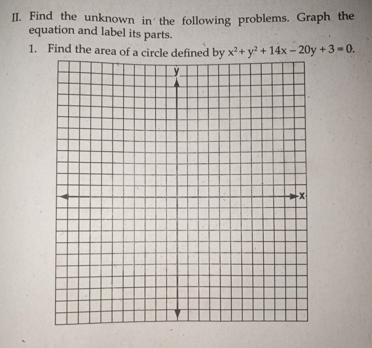 II. Find the unknown in' the following problems. Graph the
equation and label its parts.
1. Find the area of a circle defined by x²+ y? + 14x – 20y + 3 = 0.
