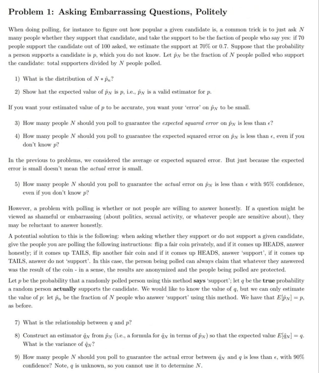 Problem 1: Asking Embarrassing Questions, Politely
When doing polling, for instace to figure out how popular a given candidate is, a common trick is to just ask N
many people whether they support that candidate, and take the support to be the faction of people who say yes: if 70
people support the candidate out of 100 asked, we estimate the support at 70% or 0.7. Suppose that the probability
a person supports a candidate is p, which you do not know. Let PN be the fraction of N people polled who support
the candidate: total supporters divided by N people polled.
1) What is the distribution of N * Pn?
2) Show hat the expected value of pN is p, i.e., pN is a valid estimator for p.
If you want your estimated value of p to be accurate, you want your 'error' on pN to be small.
3) How many people N should you poll to guarantee the erpected squared error on pN is less than e?
4) How many people N should you poll to guarantee the expected squared error on py is less than e, even if you
don't know p?
In the previous to problems, we considered the average or expected squared error. But just because the expected
error is small doesn't mean the actual error is small.
5) How many people N should you poll to guarantee the actual error on PN is less than e with 95% confidence,
even if you don't know p?
However, a problem with polling is whether or not people are willing to answer honestly. If a question might be
viewed as shameful or embarrassing (about politics, sexual activity, or whatever people are sensitive about), they
may be reluctant to answer honestly.
A potential solution to this is the following: when asking whether they support or do not support a given candidate,
give the people you are polling the following instructions: flip a fair coin privately, and if it comes up HEADS, answer
honestly; if it comes up TAILS, flip another fair coin and if it comes up HEADS, answer 'support', if it comes up
TAILS, answer do not 'support'. In this case, the person being polled can always claim that whatever they answered
was the result of the coin in a sense, the results are anonymized and the people being polled are protected.
Let p be the probability that a randomly polled person using this method says 'support'; let q be the true probability
a random person actually supports the candidate. We would like to know the value of q, but we can only estimate
the value of p: let pn be the fraction of N people who answer 'support' using this method. We have that ElPN] = p,
as before.
7) What is the relationship between q and p?
8) Construct an estimator qy from PN (i.e., a formula for ĝn in terms of pN) so that the expected value ElâN] = q.
What is the variance of ĝn?
9) How many people N should you poll to guarantee the actual error between qn and q is less than e, with 90%
confidence? Note, q is unknown, so you cannot use it to determine N.
