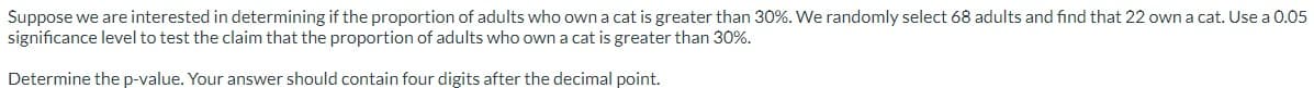 Suppose we are interested in determining if the proportion of adults who own a cat is greater than 30%. We randomly select 68 adults and find that 22 own a cat. Use a 0.05
significance level to test the claim that the proportion of adults who own a cat is greater than 30%.
Determine the p-value. Your answer should contain four digits after the decimal point.