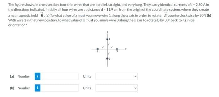 The figure shows, in cross section, four thin wires that are parallel, straight, and very long. They carry identical currents of i = 2.80 A in
the directions indicated. Initially all four wires are at distance d = 11.9 cm from the origin of the coordinate system, where they create
a net magnetic field B. (a) To what value of x must you move wire 1 along the x axis in order to rotate B counterclockwise by 30°? (b)
With wire 1 in that new position, to what value of x must you move wire 3 along the x axis to rotate B by 30° back to its initial
orientation?
(a) Number
(b) Number
Units
Units