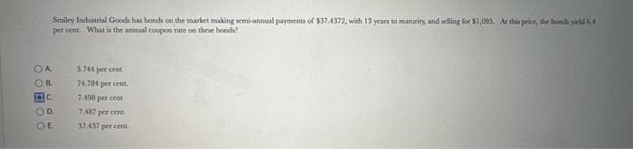 Smiley Industrial Goods has bonds on the market making semi-annual payments of $37.4372, with 13 years to maturity, and selling for $1,093. At this price, the bonds yield 6.4
per cent. What is the annual coupon rate on these bonds?
OA.
OB
ac.
OD
OE
3.744 per cent
74.784 per cent.
7.498 per cent
7.487 per cent.
37.437 per cent.